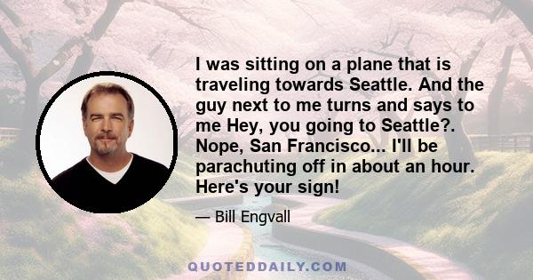 I was sitting on a plane that is traveling towards Seattle. And the guy next to me turns and says to me Hey, you going to Seattle?. Nope, San Francisco... I'll be parachuting off in about an hour. Here's your sign!