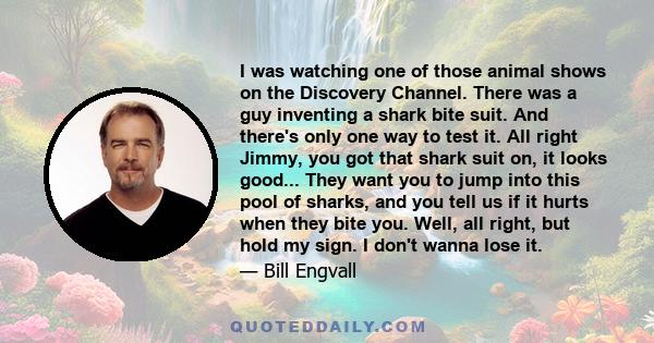 I was watching one of those animal shows on the Discovery Channel. There was a guy inventing a shark bite suit. And there's only one way to test it. All right Jimmy, you got that shark suit on, it looks good... They