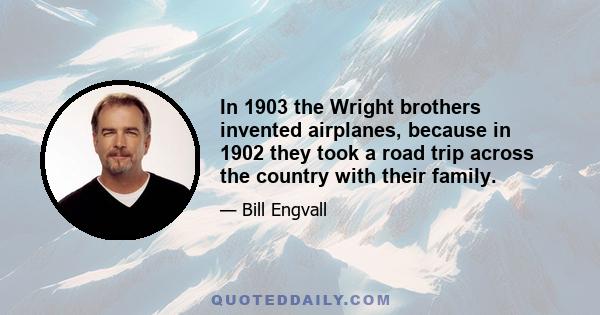 In 1903 the Wright brothers invented airplanes, because in 1902 they took a road trip across the country with their family.