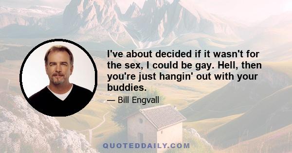 I've about decided if it wasn't for the sex, I could be gay. Hell, then you're just hangin' out with your buddies.