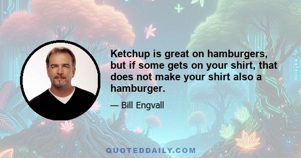 Ketchup is great on hamburgers, but if some gets on your shirt, that does not make your shirt also a hamburger.