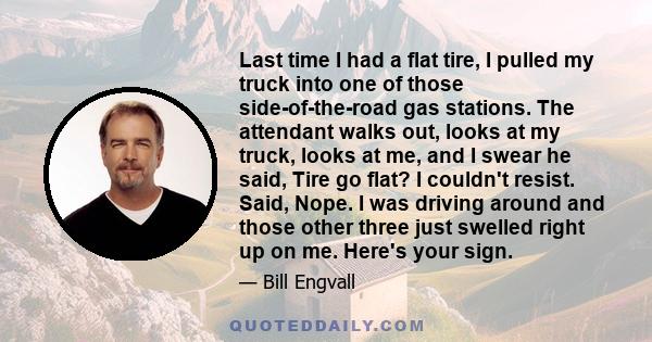 Last time I had a flat tire, I pulled my truck into one of those side-of-the-road gas stations. The attendant walks out, looks at my truck, looks at me, and I swear he said, Tire go flat? I couldn't resist. Said, Nope.