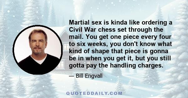 Martial sex is kinda like ordering a Civil War chess set through the mail. You get one piece every four to six weeks, you don't know what kind of shape that piece is gonna be in when you get it, but you still gotta pay