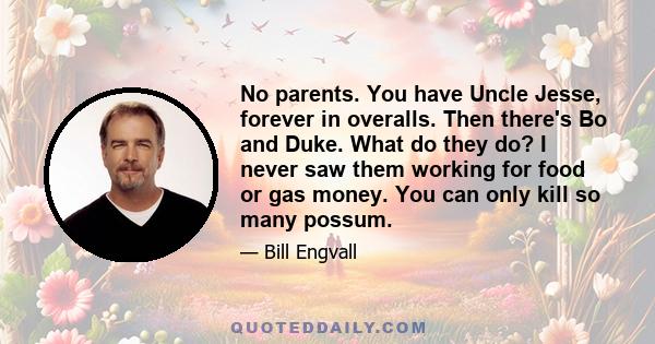 No parents. You have Uncle Jesse, forever in overalls. Then there's Bo and Duke. What do they do? I never saw them working for food or gas money. You can only kill so many possum.