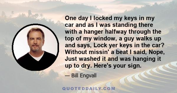 One day I locked my keys in my car and as I was standing there with a hanger halfway through the top of my window, a guy walks up and says, Lock yer keys in the car? Without missin' a beat I said, Nope, Just washed it