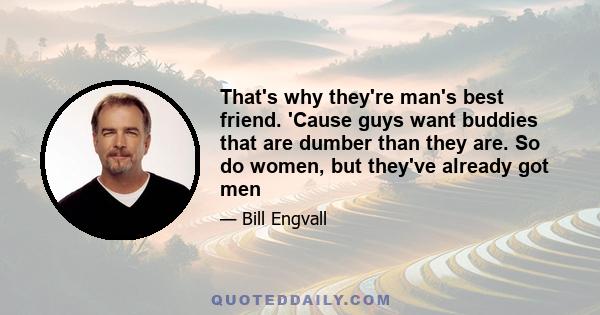 That's why they're man's best friend. 'Cause guys want buddies that are dumber than they are. So do women, but they've already got men