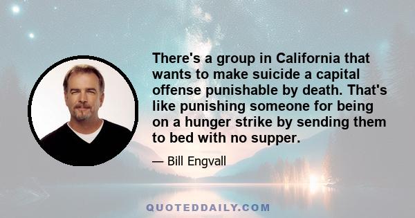 There's a group in California that wants to make suicide a capital offense punishable by death. That's like punishing someone for being on a hunger strike by sending them to bed with no supper.