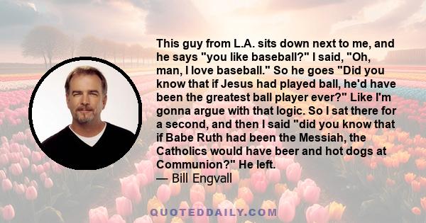 This guy from L.A. sits down next to me, and he says you like baseball? I said, Oh, man, I love baseball. So he goes Did you know that if Jesus had played ball, he'd have been the greatest ball player ever? Like I'm