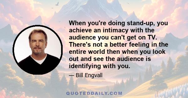 When you're doing stand-up, you achieve an intimacy with the audience you can't get on TV. There's not a better feeling in the entire world then when you look out and see the audience is identifying with you.