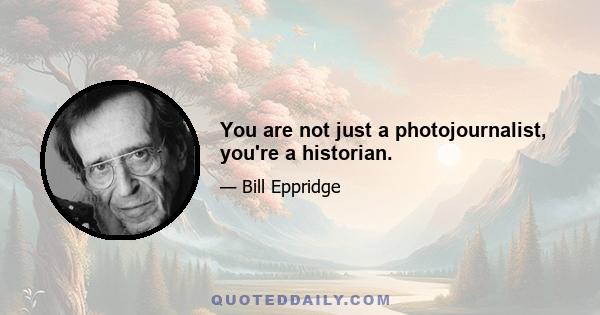 You are not just a photojournalist, you're a historian.