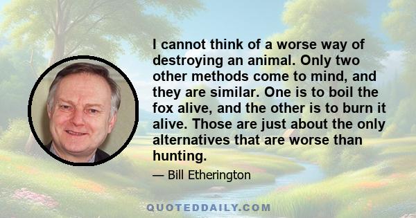 I cannot think of a worse way of destroying an animal. Only two other methods come to mind, and they are similar. One is to boil the fox alive, and the other is to burn it alive. Those are just about the only