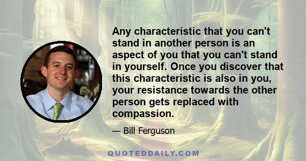 Any characteristic that you can't stand in another person is an aspect of you that you can't stand in yourself. Once you discover that this characteristic is also in you, your resistance towards the other person gets