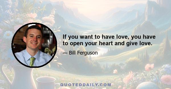 If you want to have love, you have to open your heart and give love.