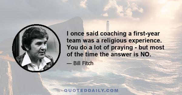 I once said coaching a first-year team was a religious experience. You do a lot of praying - but most of the time the answer is NO.