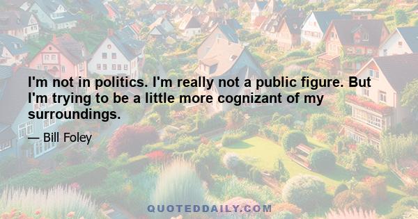 I'm not in politics. I'm really not a public figure. But I'm trying to be a little more cognizant of my surroundings.