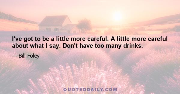 I've got to be a little more careful. A little more careful about what I say. Don't have too many drinks.