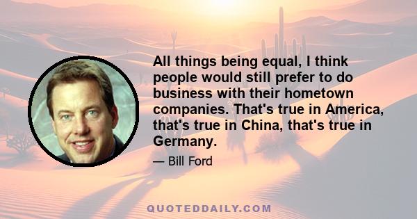 All things being equal, I think people would still prefer to do business with their hometown companies. That's true in America, that's true in China, that's true in Germany.