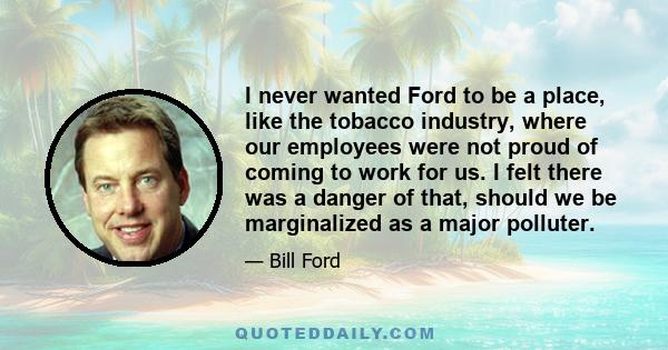 I never wanted Ford to be a place, like the tobacco industry, where our employees were not proud of coming to work for us. I felt there was a danger of that, should we be marginalized as a major polluter.