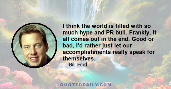 I think the world is filled with so much hype and PR bull. Frankly, it all comes out in the end. Good or bad, I'd rather just let our accomplishments really speak for themselves.