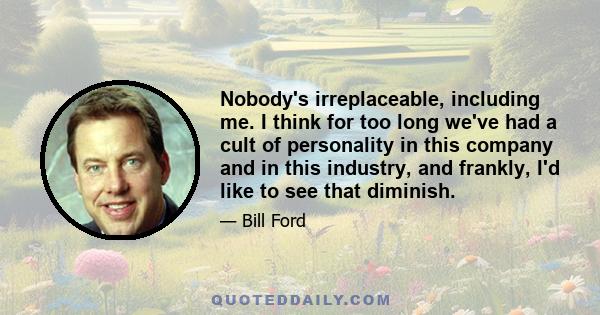 Nobody's irreplaceable, including me. I think for too long we've had a cult of personality in this company and in this industry, and frankly, I'd like to see that diminish.