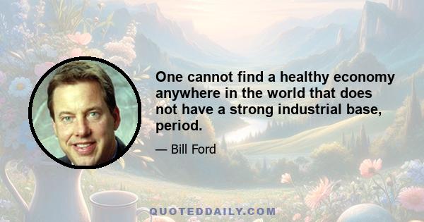 One cannot find a healthy economy anywhere in the world that does not have a strong industrial base, period.