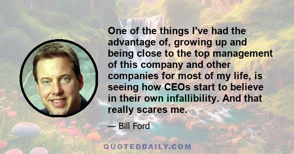 One of the things I've had the advantage of, growing up and being close to the top management of this company and other companies for most of my life, is seeing how CEOs start to believe in their own infallibility. And