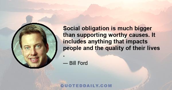 Social obligation is much bigger than supporting worthy causes. It includes anything that impacts people and the quality of their lives .