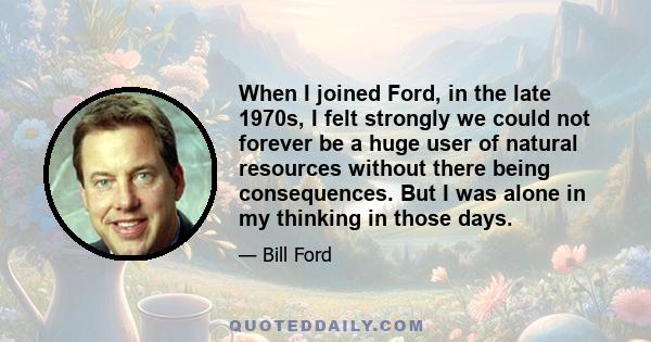 When I joined Ford, in the late 1970s, I felt strongly we could not forever be a huge user of natural resources without there being consequences. But I was alone in my thinking in those days.