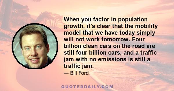 When you factor in population growth, it's clear that the mobility model that we have today simply will not work tomorrow. Four billion clean cars on the road are still four billion cars, and a traffic jam with no