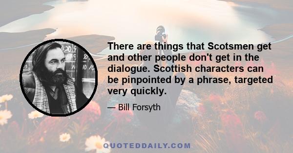 There are things that Scotsmen get and other people don't get in the dialogue. Scottish characters can be pinpointed by a phrase, targeted very quickly.