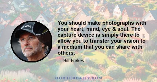 You should make photographs with your heart, mind, eye & soul. The capture device is simply there to allow you to transfer your vision to a medium that you can share with others.