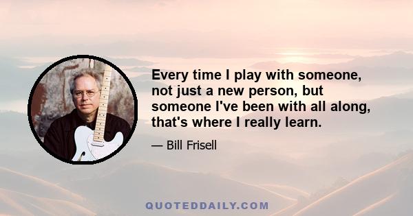 Every time I play with someone, not just a new person, but someone I've been with all along, that's where I really learn.