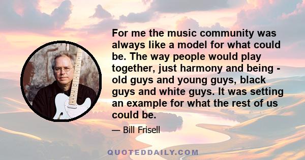 For me the music community was always like a model for what could be. The way people would play together, just harmony and being - old guys and young guys, black guys and white guys. It was setting an example for what