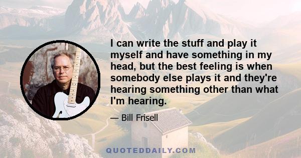 I can write the stuff and play it myself and have something in my head, but the best feeling is when somebody else plays it and they're hearing something other than what I'm hearing.