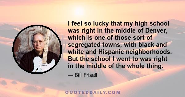 I feel so lucky that my high school was right in the middle of Denver, which is one of those sort of segregated towns, with black and white and Hispanic neighborhoods. But the school I went to was right in the middle of 