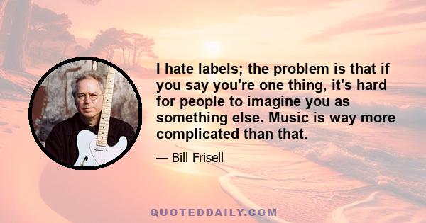 I hate labels; the problem is that if you say you're one thing, it's hard for people to imagine you as something else. Music is way more complicated than that.