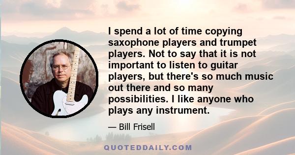 I spend a lot of time copying saxophone players and trumpet players. Not to say that it is not important to listen to guitar players, but there's so much music out there and so many possibilities. I like anyone who