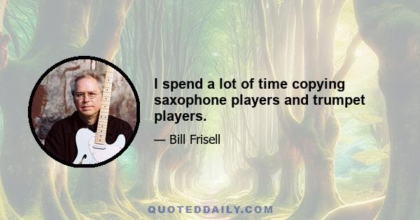 I spend a lot of time copying saxophone players and trumpet players.