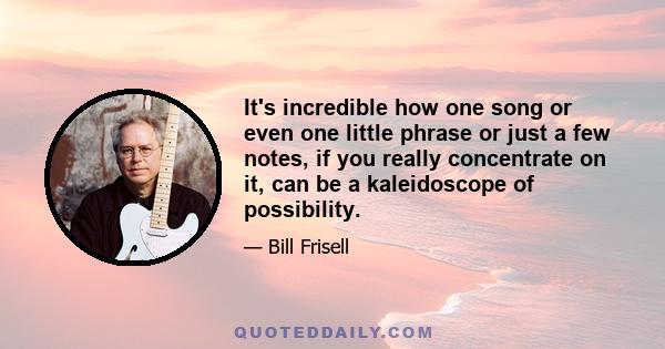 It's incredible how one song or even one little phrase or just a few notes, if you really concentrate on it, can be a kaleidoscope of possibility.