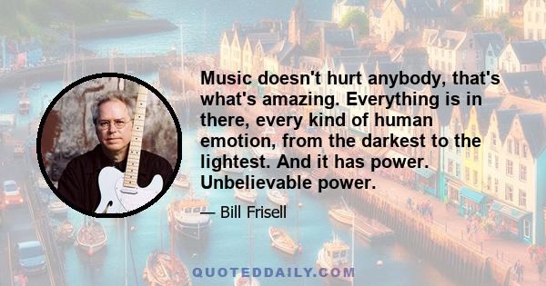 Music doesn't hurt anybody, that's what's amazing. Everything is in there, every kind of human emotion, from the darkest to the lightest. And it has power. Unbelievable power.