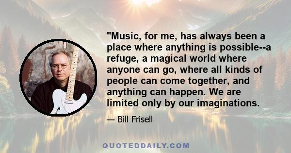 Music, for me, has always been a place where anything is possible--a refuge, a magical world where anyone can go, where all kinds of people can come together, and anything can happen. We are limited only by our