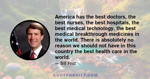 America has the best doctors, the best nurses, the best hospitals, the best medical technology, the best medical breakthrough medicines in the world. There is absolutely no reason we should not have in this country the