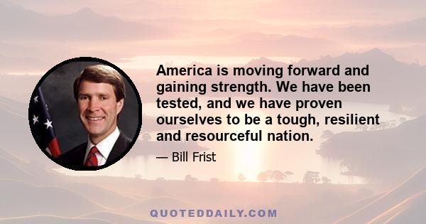 America is moving forward and gaining strength. We have been tested, and we have proven ourselves to be a tough, resilient and resourceful nation.