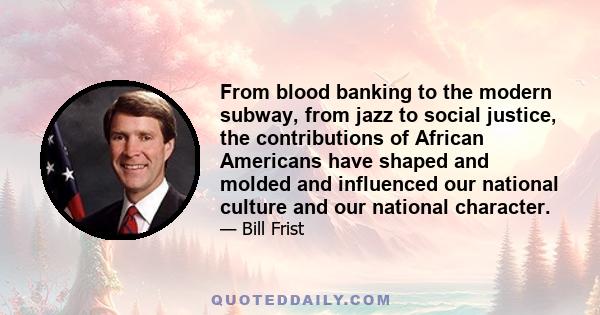 From blood banking to the modern subway, from jazz to social justice, the contributions of African Americans have shaped and molded and influenced our national culture and our national character.