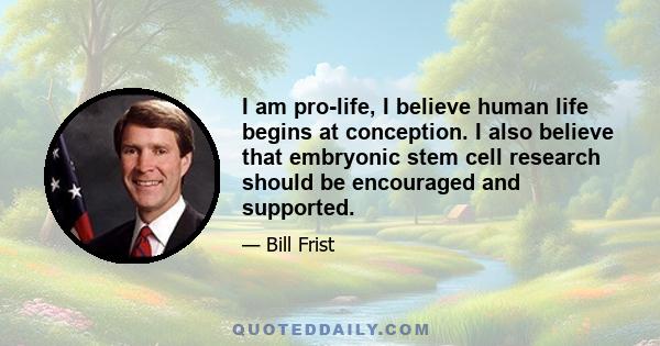 I am pro-life, I believe human life begins at conception. I also believe that embryonic stem cell research should be encouraged and supported.