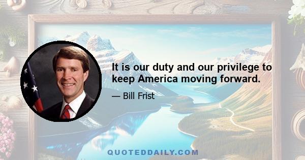 It is our duty and our privilege to keep America moving forward.