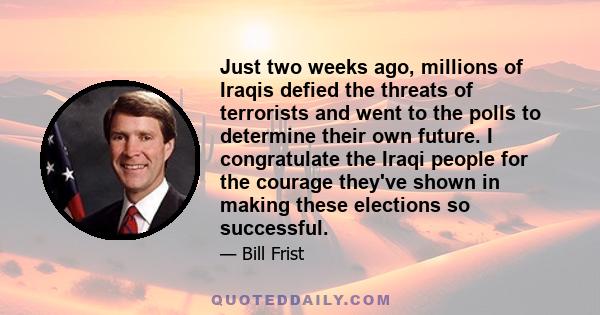 Just two weeks ago, millions of Iraqis defied the threats of terrorists and went to the polls to determine their own future. I congratulate the Iraqi people for the courage they've shown in making these elections so