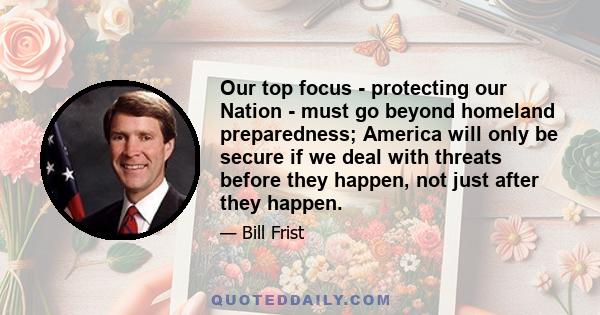 Our top focus - protecting our Nation - must go beyond homeland preparedness; America will only be secure if we deal with threats before they happen, not just after they happen.