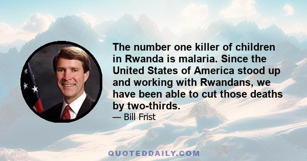 The number one killer of children in Rwanda is malaria. Since the United States of America stood up and working with Rwandans, we have been able to cut those deaths by two-thirds.