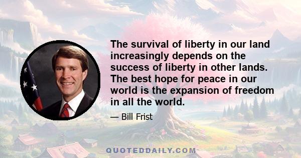 The survival of liberty in our land increasingly depends on the success of liberty in other lands. The best hope for peace in our world is the expansion of freedom in all the world.